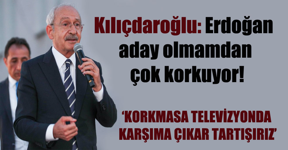 Kılıçdaroğlu: Erdoğan aday olmamdan çok korkuyor!
