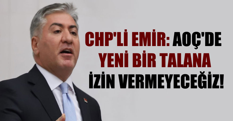 CHP’li Emir: AOÇ’de yeni bir talana izin vermeyeceğiz!