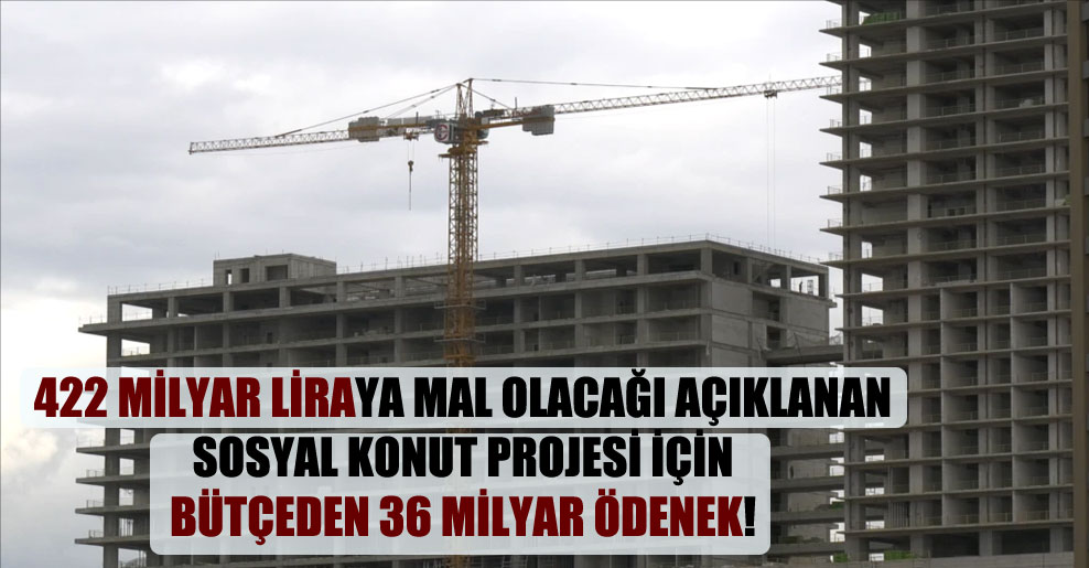 422 milyar liraya mal olacağı açıklanan sosyal konut projesi için bütçeden 36 milyar ödenek!
