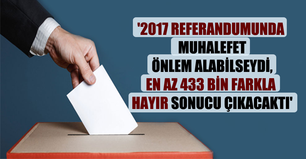 ‘2017 referandumunda muhalefet önlem alabilseydi, en az 433 bin farkla hayır sonucu çıkacaktı’