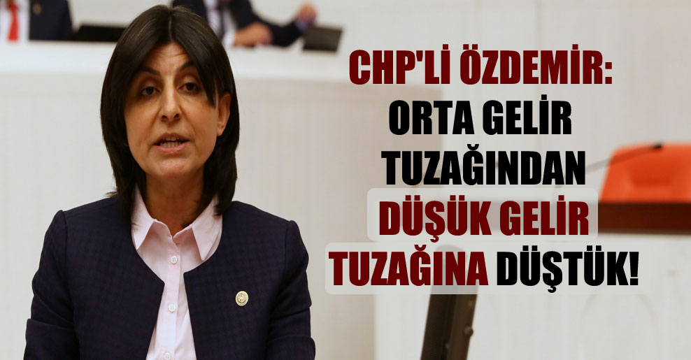 CHP’li Özdemir: Orta gelir tuzağından düşük gelir tuzağına düştük!