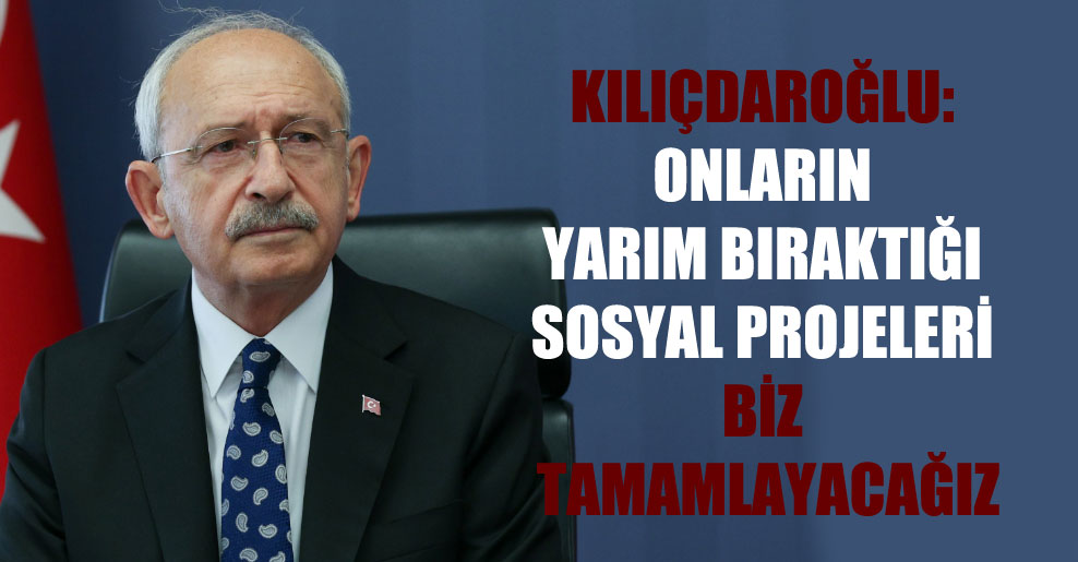 Kılıçdaroğlu: Onların yarım bıraktığı sosyal projeleri biz tamamlayacağız