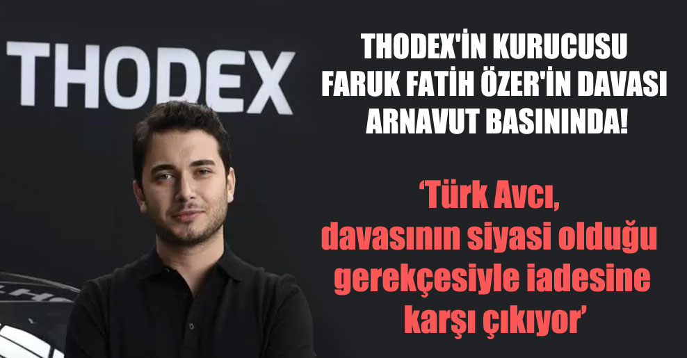Thodex’in kurucusu Faruk Fatih Özer’in davası Arnavut basınında!