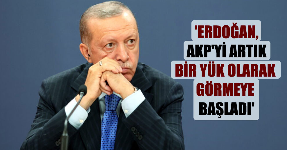 ‘Erdoğan, AKP’yi artık bir yük olarak görmeye başladı’