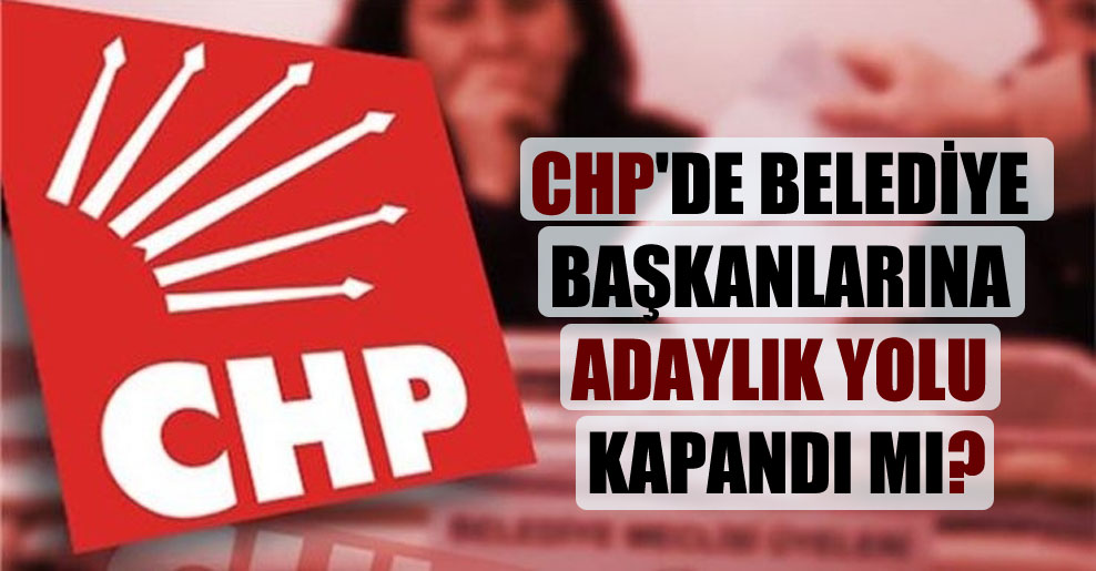 CHP’de belediye başkanlarına adaylık yolu kapandı mı?