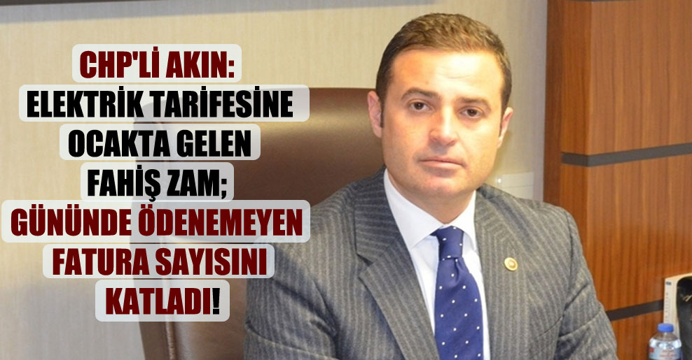 CHP’li Akın: Elektrik tarifesine Ocakta gelen fahiş zam; gününde ödenemeyen fatura sayısını katladı!