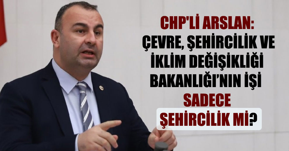 CHP’li Arslan: Çevre, Şehircilik ve İklim Değişikliği Bakanlığı’nın işi sadece şehircilik mi?