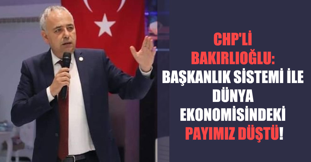 CHP’li Bakırlıoğlu: Başkanlık sistemi ile dünya ekonomisindeki payımız düştü!