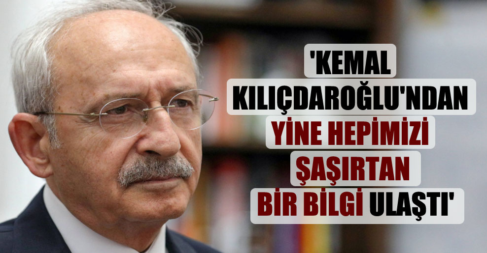 ‘Kemal Kılıçdaroğlu’ndan yine hepimizi şaşırtan bir bilgi ulaştı’