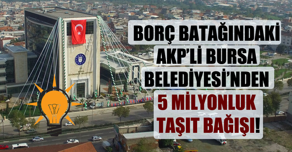 Borç batağındaki AKP’li Bursa Belediyesi’nden 5 milyonluk taşıt bağışı!