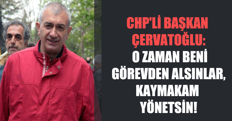 CHP’li Başkan Çervatoğlu: O zaman beni görevden alsınlar, kaymakam yönetsin!