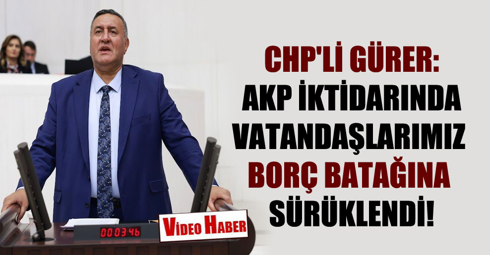 CHP’li Gürer: AKP iktidarında vatandaşlarımız borç batağına sürüklendi!