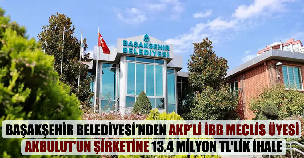 Başakşehir Belediyesi’nden AKP’li İBB Meclis Üyesi Akbulut’un şirketine 13.4 milyon TL’lik ihale