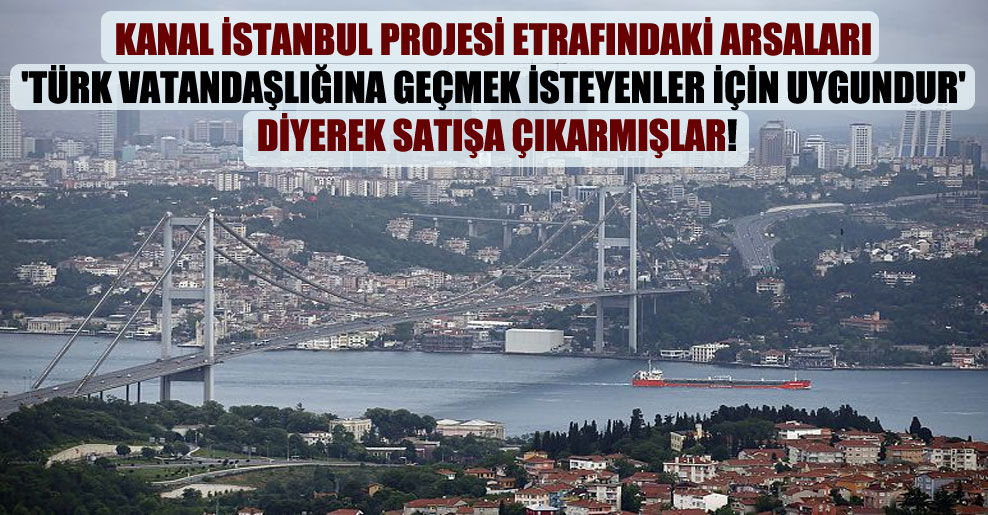 Kanal İstanbul projesi etrafındaki arsaları ‘Türk vatandaşlığına geçmek isteyenler için uygundur’ diyerek satışa çıkarmışlar!