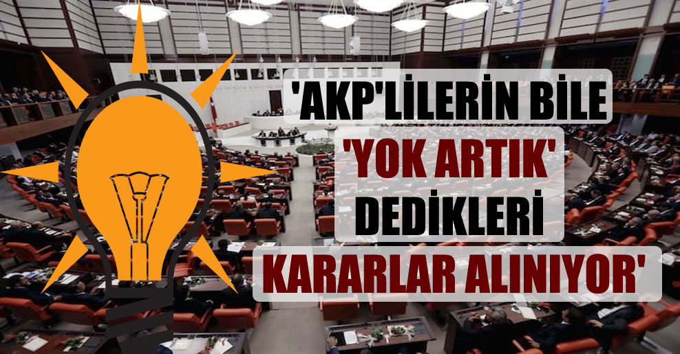 ‘AKP’lilerin bile ‘yok artık’ dedikleri kararlar alınıyor’