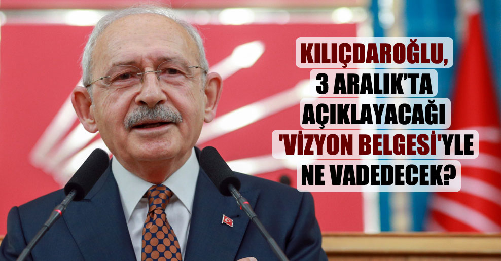 Kılıçdaroğlu, 3 Aralık’ta açıklayacağı ‘vizyon belgesi’yle ne vadedecek?