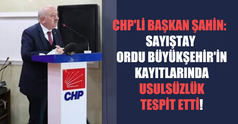 CHP’li Başkan Şahin: Sayıştay Ordu Büyükşehir’in kayıtlarında usulsüzlük tespit etti!