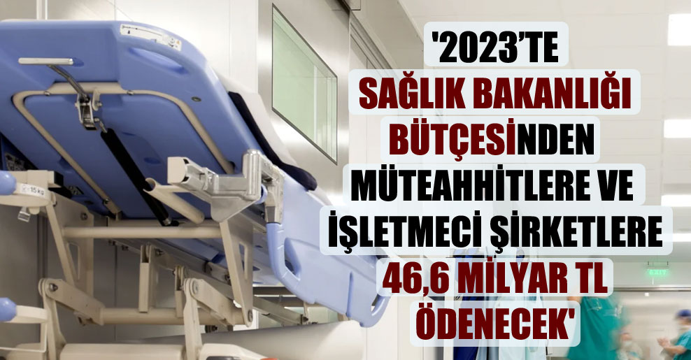 ‘2023’te Sağlık Bakanlığı bütçesinden müteahhitlere ve işletmeci şirketlere 46,6 milyar TL ödenecek’
