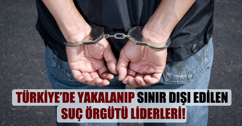 Türkiye’de yakalanıp sınır dışı edilen suç örgütü liderleri!