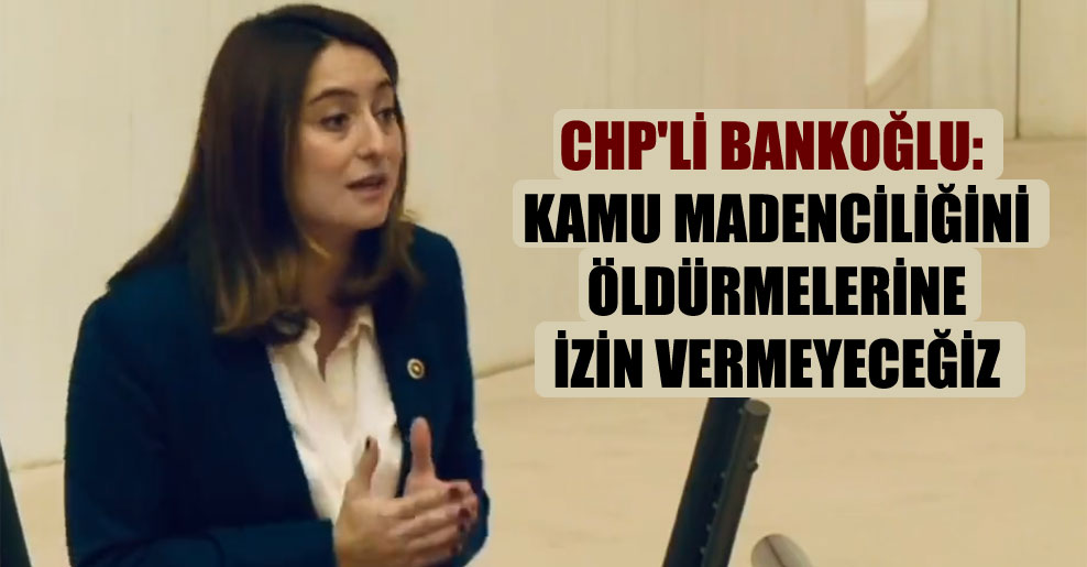 CHP’li Bankoğlu: Kamu madenciliğini öldürmelerine izin vermeyeceğiz