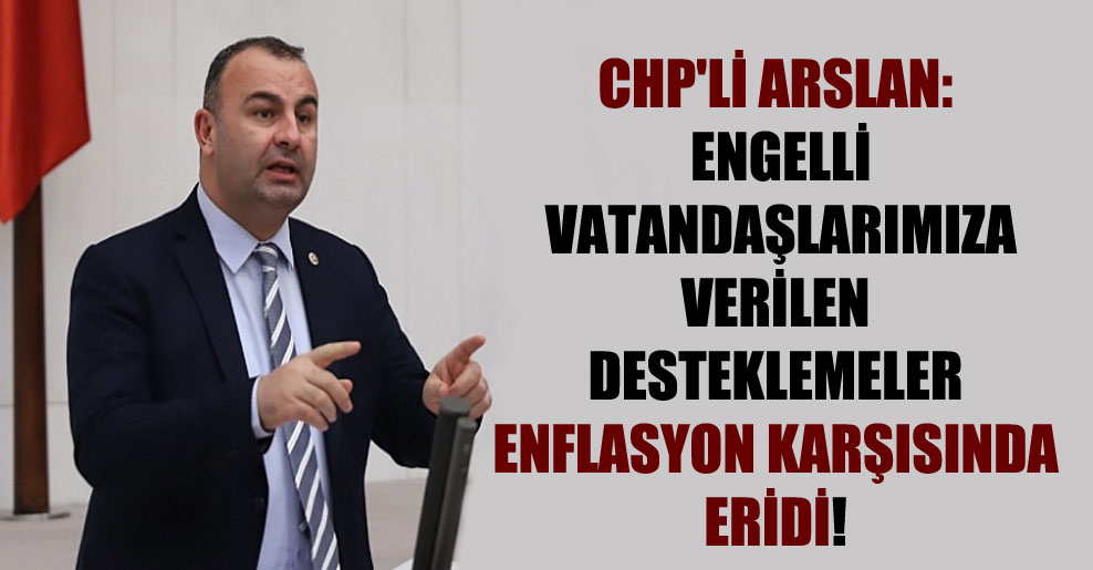 CHP’li Arslan: Engelli vatandaşlarımıza verilen desteklemeler enflasyon karşısında eridi!