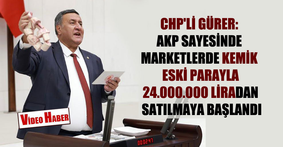 CHP’li Gürer: AKP sayesinde marketlerde kemik  eski parayla 24.000.000 Liradan satılmaya başlandı