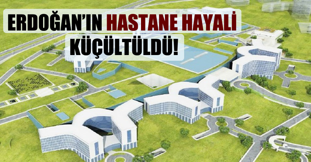 Erdoğan’ın hastane hayali küçültüldü!