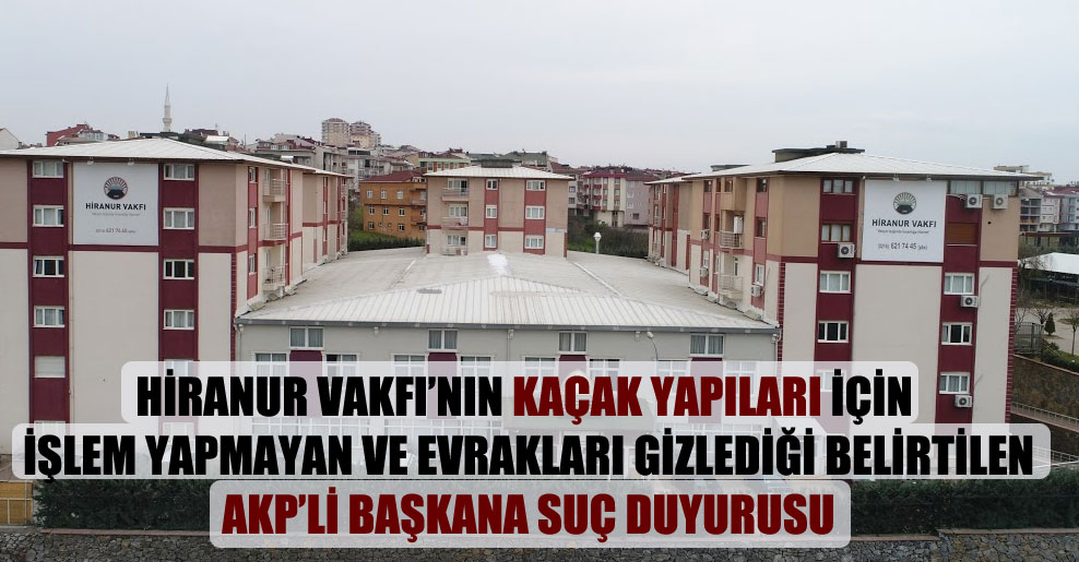 Hiranur Vakfı’nın kaçak yapıları için işlem yapmayan ve evrakları gizlediği belirtilen AKP’li başkana suç duyurusu