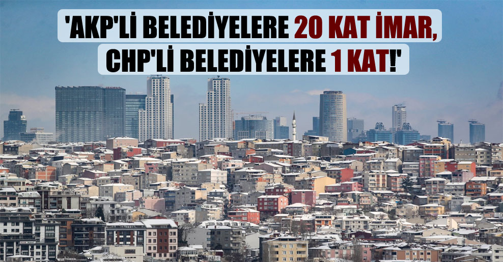 ‘AKP’li belediyelere 20 kat imar, CHP’li belediyelere 1 kat!’