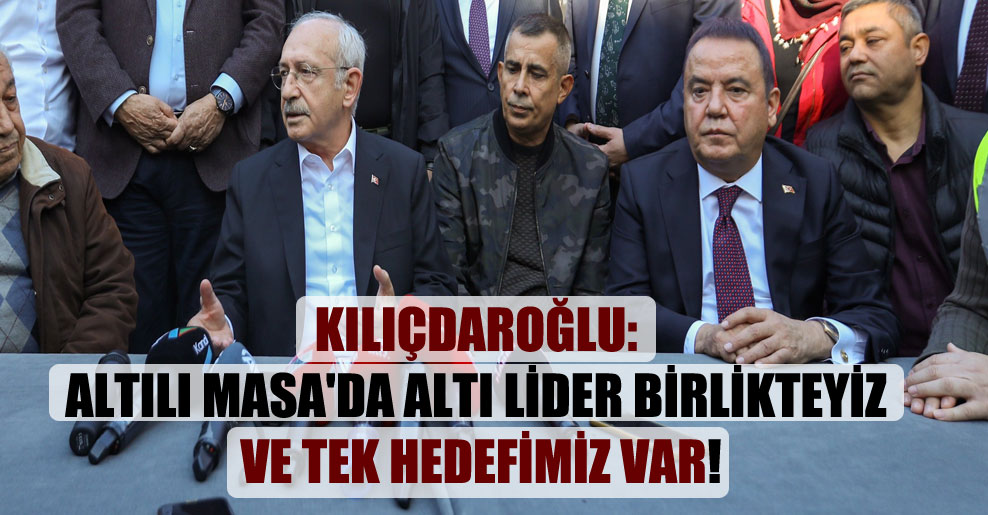 Kılıçdaroğlu: Altılı Masa’da altı lider birlikteyiz ve tek hedefimiz var!