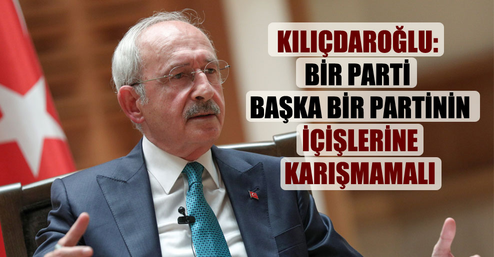 Kılıçdaroğlu: Bir parti başka bir partinin içişlerine karışmamalı