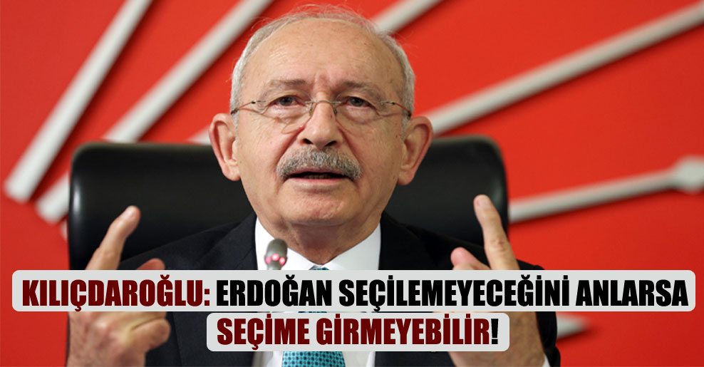 Kılıçdaroğlu: Erdoğan seçilemeyeceğini anlarsa seçime girmeyebilir!