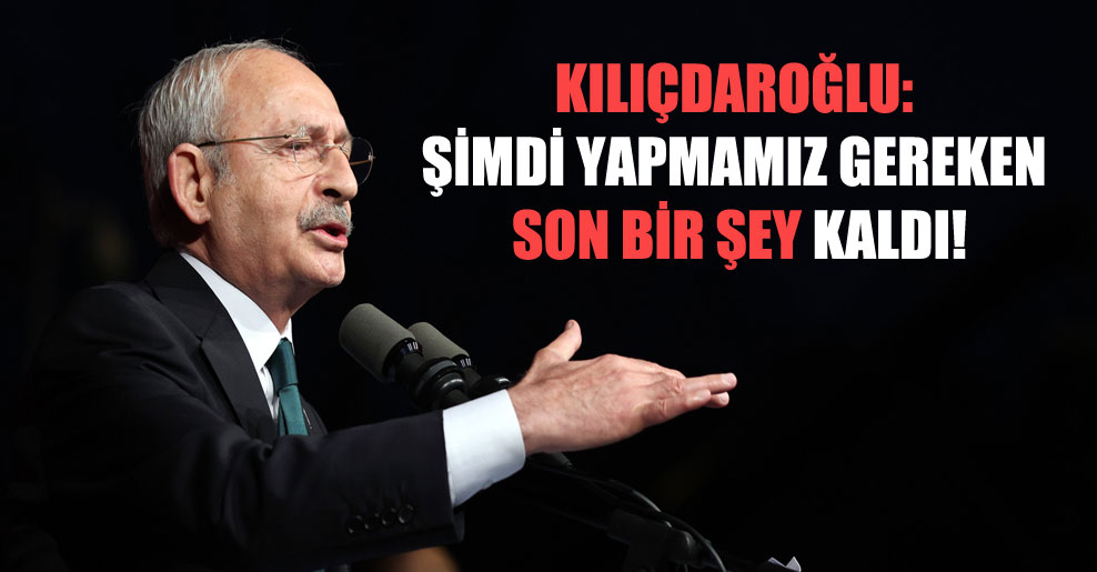 Kılıçdaroğlu: Şimdi yapmamız gereken son bir şey kaldı!