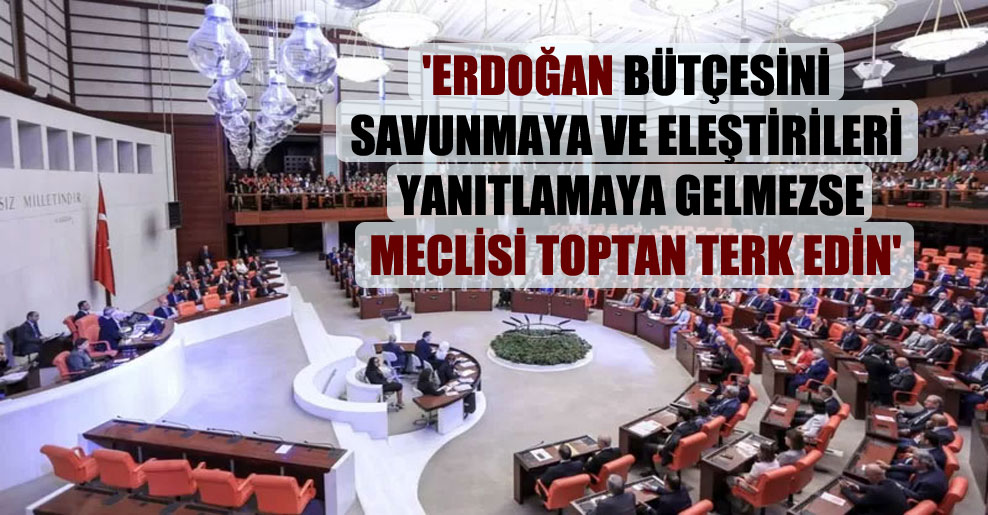 ‘Erdoğan bütçesini savunmaya ve eleştirileri yanıtlamaya gelmezse meclisi toptan terk edin’