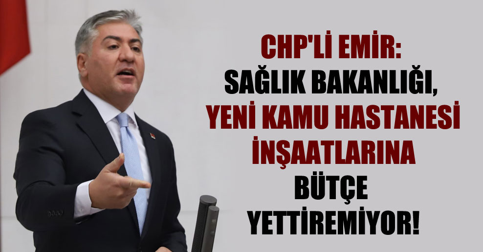 CHP’li Emir: Sağlık Bakanlığı, yeni kamu hastanesi inşaatlarına bütçe yettiremiyor!