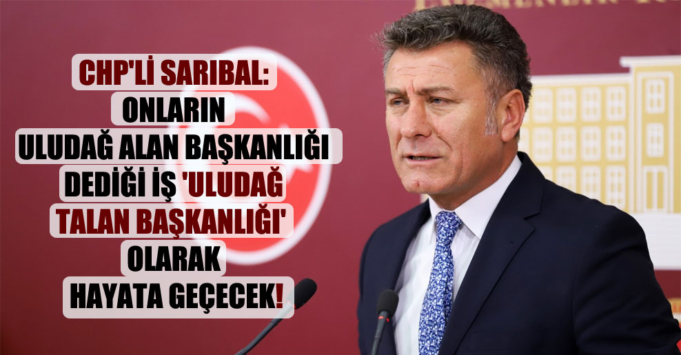CHP’li Sarıbal: Onların Uludağ Alan Başkanlığı dediği iş ‘Uludağ Talan Başkanlığı’ olarak hayata geçecek!
