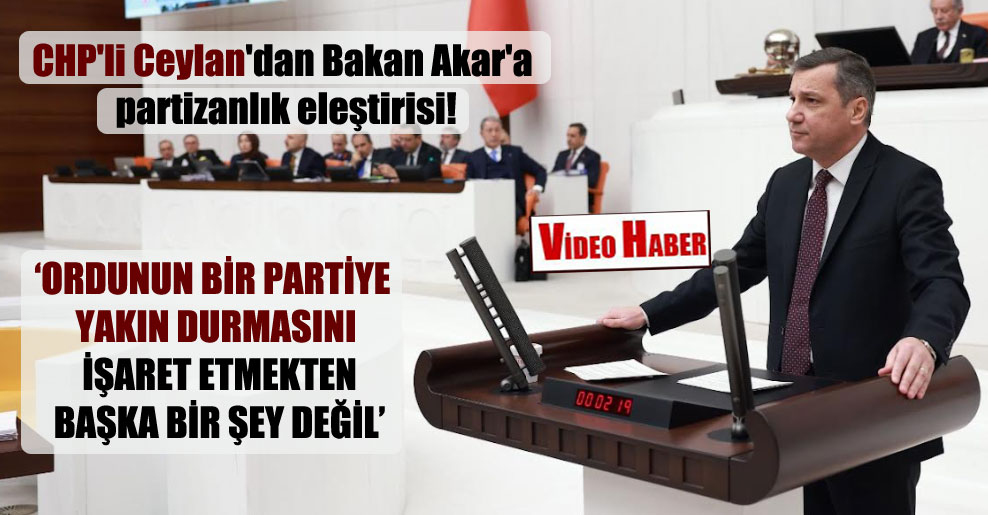 CHP’li Ceylan’dan Bakan Akar’a partizanlık eleştirisi!
