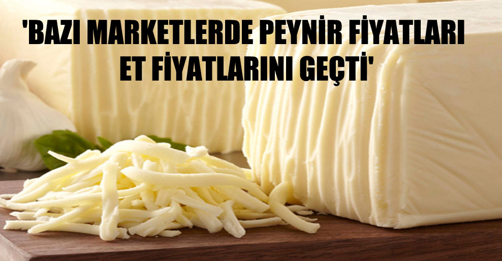‘Bazı marketlerde peynir fiyatları et fiyatlarını geçti’