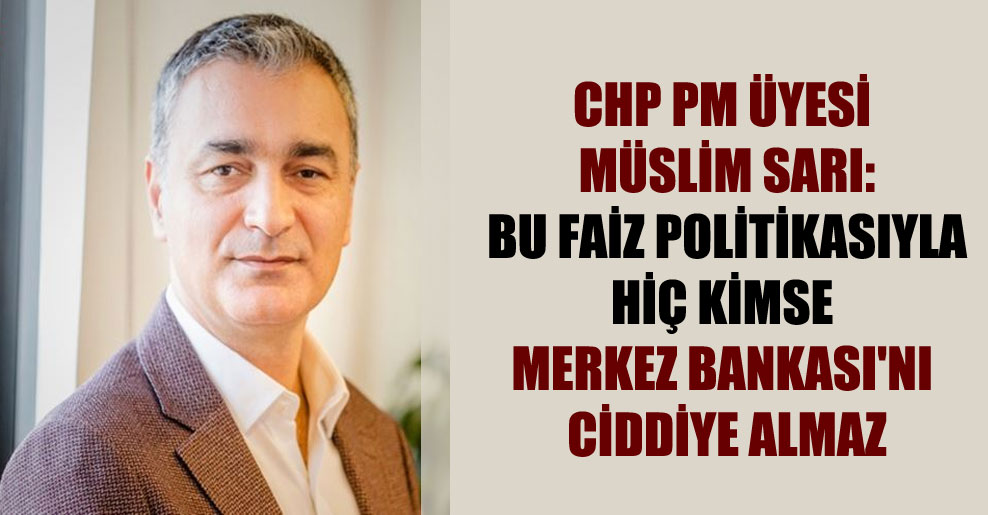 CHP PM Üyesi Müslim Sarı: Bu faiz politikasıyla hiç kimse Merkez Bankası’nı ciddiye almaz