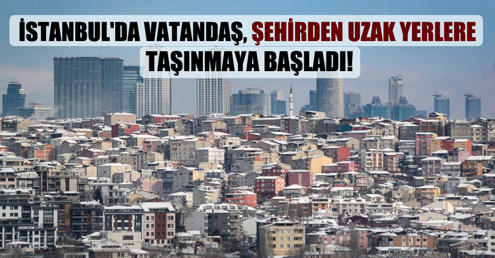 İstanbul’da vatandaş, şehirden uzak yerlere taşınmaya başladı!