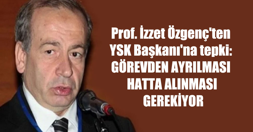 Prof. İzzet Özgenç’ten YSK Başkanı’na tepki: Görevden ayrılması hatta alınması gerekiyor