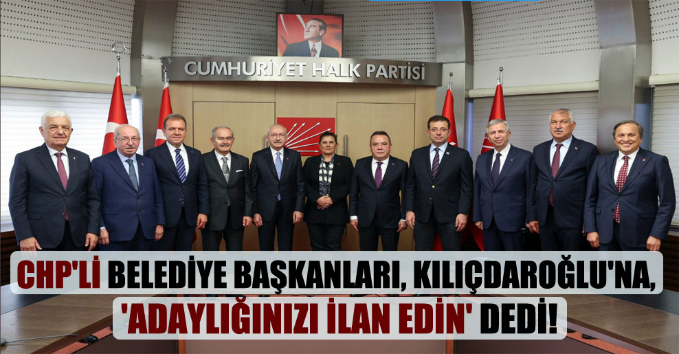 CHP’li belediye başkanları, Kılıçdaroğlu’na, ‘adaylığınızı ilan edin’ dedi!