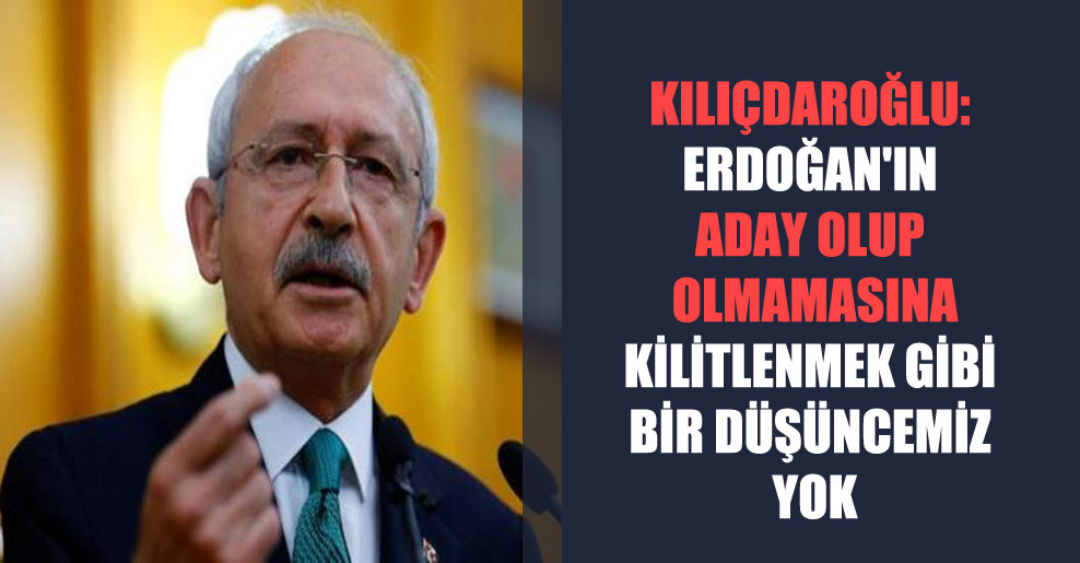 Kılıçdaroğlu: Erdoğan’ın aday olup olmamasına kilitlenmek gibi bir düşüncemiz yok
