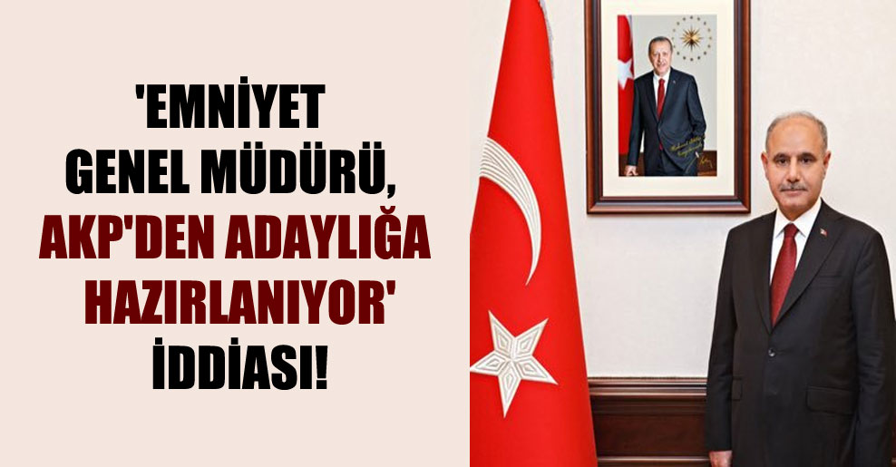 ‘Emniyet Genel Müdürü, AKP’den adaylığa hazırlanıyor’ iddiası!
