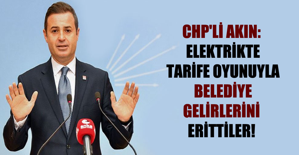 CHP’li Akın: Elektrikte tarife oyunuyla belediye gelirlerini erittiler!