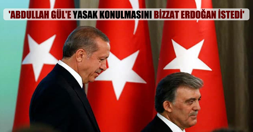 ‘Abdullah Gül’e yasak konulmasını bizzat Erdoğan istedi’