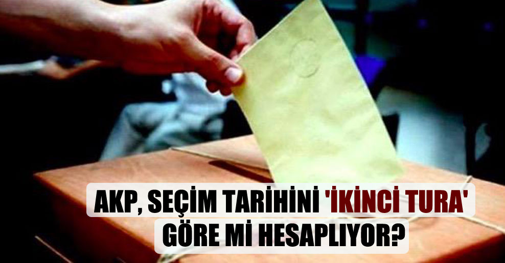 AKP, seçim tarihini ‘ikinci tura’ göre mi hesaplıyor?