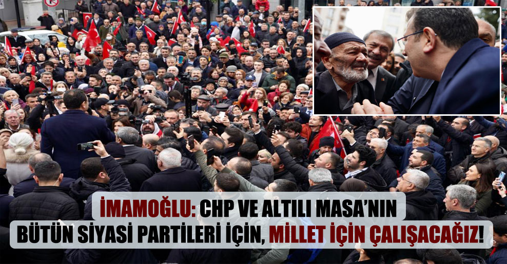 İmamoğlu: CHP ve Altılı Masa’nın bütün siyasi partileri için, millet için çalışacağız!