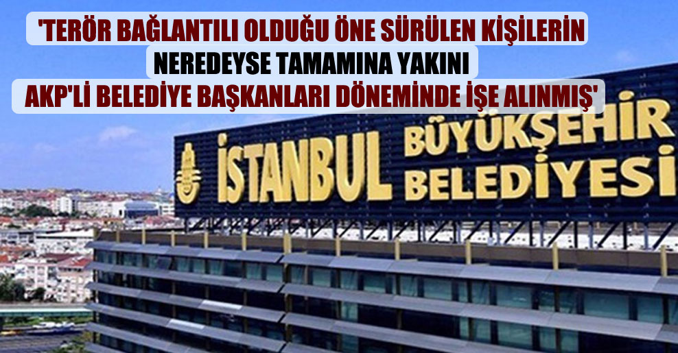 ‘Terör bağlantılı olduğu öne sürülen kişilerin neredeyse tamamına yakını AKP’li belediye başkanları döneminde işe alınmış’