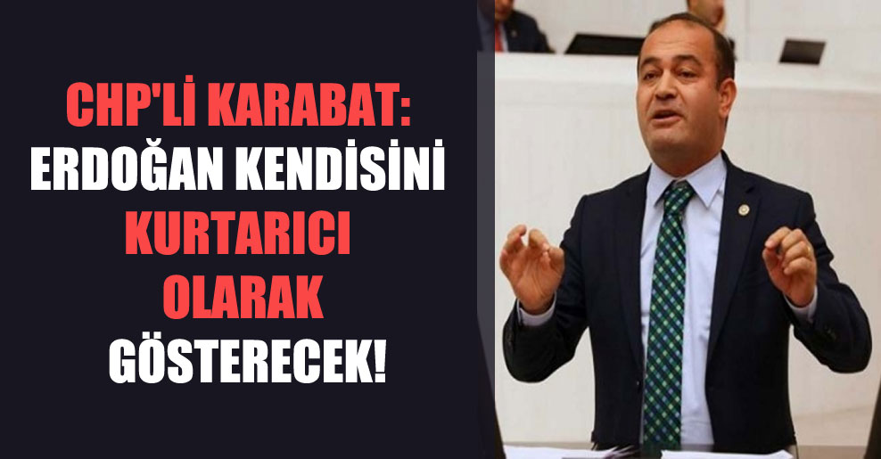 CHP’li Karabat: Erdoğan kendisini kurtarıcı olarak gösterecek!